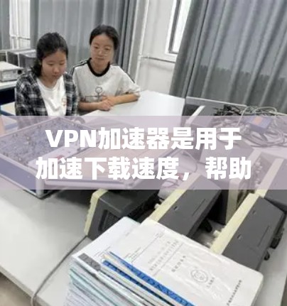 VPN加速器是用于加速下载速度，帮助用户更快地完成下载任务。以下是安装VPN加速器的步骤，供您参考