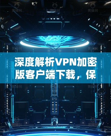 深度解析VPN加密版客户端下载，保障网络安全的好选择