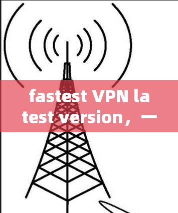 fastest VPN latest version,一款安全可靠的VPN,轻松保护您的隐私 fastest VPN latest version,一款安全可靠的VPN,轻松保护您的隐私