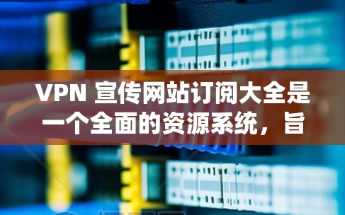 VPN 宣传网站订阅大全是一个全面的资源系统，旨在帮助用户选择适合自己的VPN服务。以下是一个结构化的总结