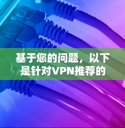 基于您的问题,以下是针对VPN推荐的详细分析和建议 基于您的问题,以下是针对VPN推荐的详细分析和建议