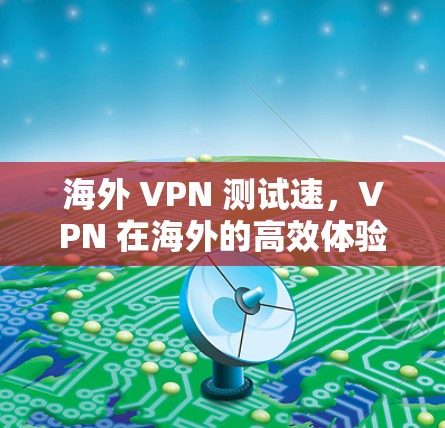 海外 VPN 测试速，VPN 在海外的高效体验