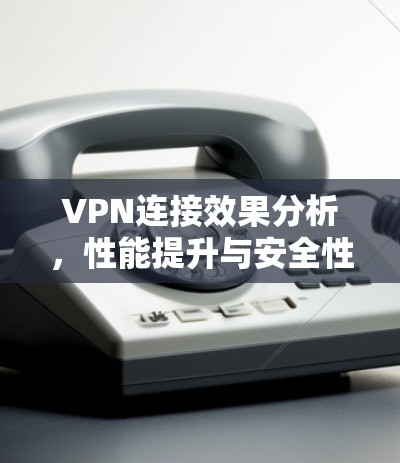 VPN连接效果分析,性能提升与安全性保障 VPN连接效果分析,性能提升与安全性保障