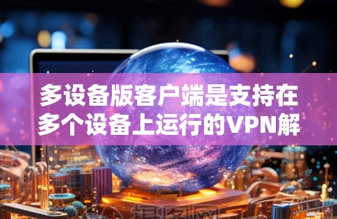 多设备版客户端是支持在多个设备上运行的VPN解决方案。以下是其主要功能和使用流程