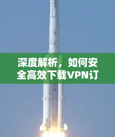 深度解析,如何安全高效下载VPN订阅软件 深度解析,如何安全高效下载VPN订阅软件