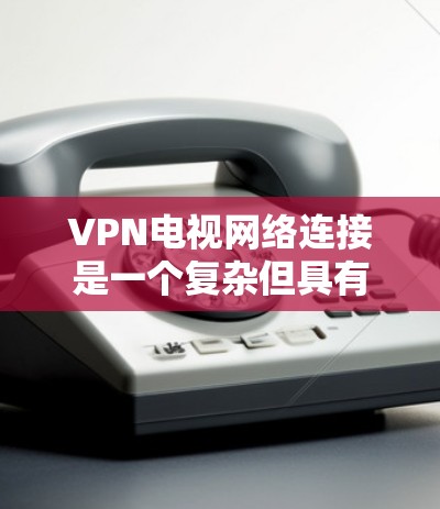 VPN电视网络连接是一个复杂但具有优势的解决方案，主要涉及多个关键领域的理解和应用。以下是对VPN电视网络连接的分步说明