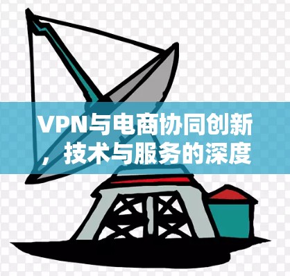 VPN与电商协同创新，技术与服务的深度融合