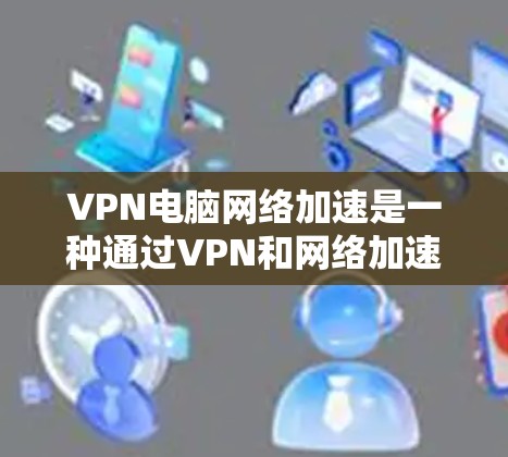 VPN电脑网络加速是一种通过VPN和网络加速技术，利用高速网络接口和服务器来提升用户体验和数据传输速度的方法。以下是详细的步骤和信息