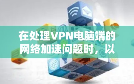 在处理VPN电脑端的网络加速问题时，以下是一些步骤和建议，帮助你解决问题