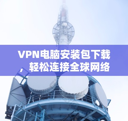 VPN电脑安装包下载，轻松连接全球网络，合规安全