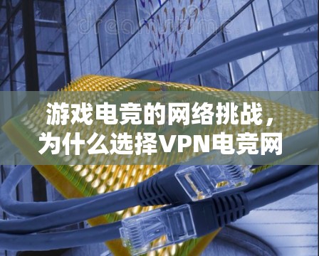 游戏电竞的网络挑战,为什么选择VPN电竞网络方案 游戏电竞的网络挑战,为什么选择VPN电竞网络方案