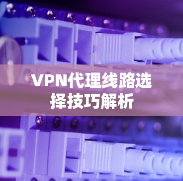VPN代理线路选择技巧解析 VPN代理线路选择技巧解析