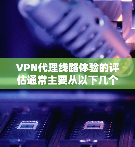 VPN代理线路体验的评估通常主要从以下几个方面进行