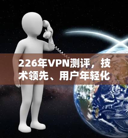 226年VPN测评,技术领先、用户年轻化与安全提升的双刃剑 226年VPN测评,技术领先、用户年轻化与安全提升的双刃剑