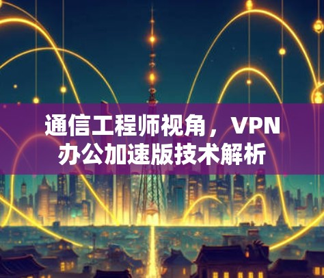 通信工程师视角,VPN办公加速版技术解析 通信工程师视角,VPN办公加速版技术解析