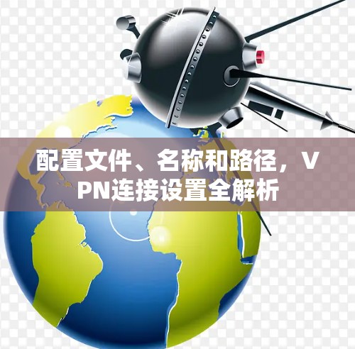 配置文件、名称和路径,VPN连接设置全解析 配置文件、名称和路径,VPN连接设置全解析