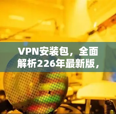 VPN安装包，全面解析226年最新版，为您的网络之路保驾护航