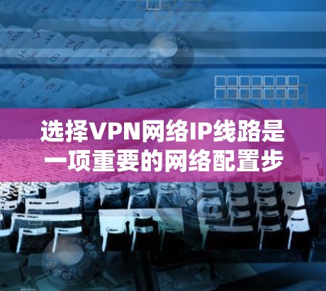 选择VPN网络IP线路是一项重要的网络配置步骤,确保用户在虚拟网络上获得安全、可靠的数据传输。以下是一些关键步骤和建议