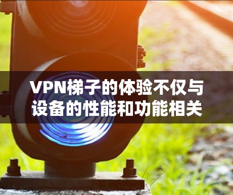 VPN梯子的体验不仅与设备的性能和功能相关,还与用户的实际使用体验密切相关。以下是对三个VPN梯子体验的详细分析