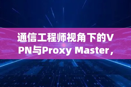 通信工程师视角下的VPN与Proxy Master，全面解析与下载指南
